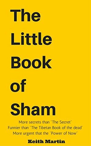 The Little Book of Sham: More secrets than The Secret Funnier than The Tibetan Book of the dead More urgent than the Power of Now by Keith Martin