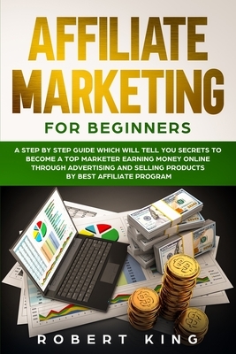 Affiliate Marketing for Beginners: A Step by Step Guide which will tell you Secrets to Become a Top Marketer Earning Money Online through Advertising by Robert King