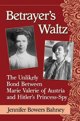 Betrayer's Waltz: The Unlikely Bond Between Marie Valerie of Austria and Hitler's Princess-Spy by Jennifer Bowers Bahney