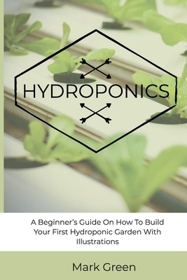 Hydroponics: A Beginner's Guide On How To Build Your First Hydroponic Garden With Illustrations by Mark Green