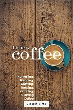 I Know Coffee: Harvesting, Blending, Roasting, Brewing, Grinding & Tasting Coffee by Jessica Simms