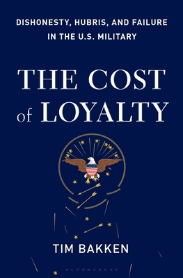 The Cost of Loyalty: Dishonesty, Hubris, and Failure in the U.S. Military by Tim Bakken