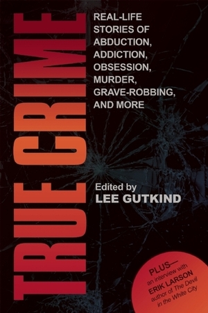 True Crime: Real-Life Stories of Abduction, Addiction, Obsession, Murder, Grave-robbing, and More by Lee Gutkind