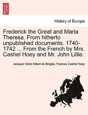 Frederick the Great and Maria Theresa. from Hitherto Unpublished Documents. 1740-1742 ... from the French by Mrs. Cashel Hoey and Mr. John Lillie. Vol by Frances Cashel Hoey, Jacques Victor Albert De Broglie