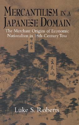 Mercantilism in a Japanese Domain: The Merchant Origins of Economic Nationalism in 18th-Century Tosa by Luke S. Roberts