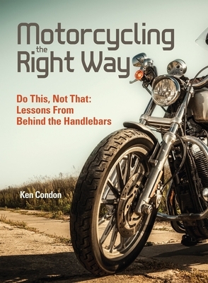 Motorcycling the Right Way: Do This, Not That: Lessons from Behind the Handlebars by Ken Condon