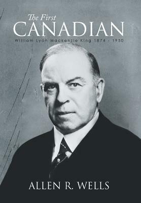 The First Canadian: William Lyon MacKenzie King 1874 - 1950 by Allen R. Wells