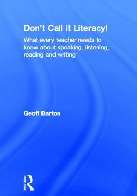 Don't Call It Literacy!: What Every Teacher Needs to Know about Speaking, Listening, Reading and Writing by Geoff Barton