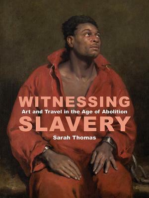 Witnessing Slavery: Art and Travel in the Age of Abolition by Sarah Thomas