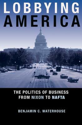 Lobbying America: The Politics of Business from Nixon to NAFTA by Benjamin C. Waterhouse