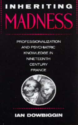 Inheriting Madness, Volume 4: Professionalization and Psychiatric Knowledge in Nineteenth-Century France by Ian Dowbiggin