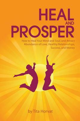 Heal and Prosper: How to Heal Your Mind and Soul, and Attract Abundance of Love, Healthy Relationships, Success, and Money by Tita Horvat