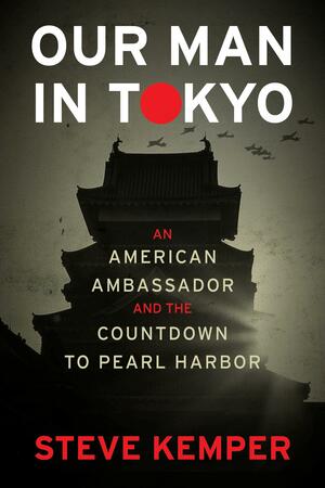 Our Man in Tokyo: An American Ambassador and the Countdown to Pearl Harbor by Steve Kemper, Steve Kemper