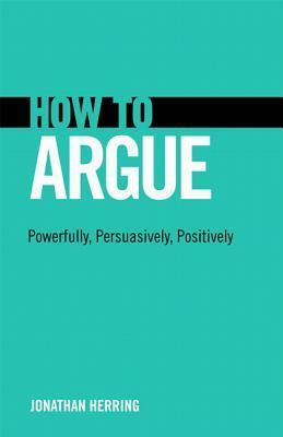 How to Argue: Powerfully, Persuasively, Positively by Jonathan Herring