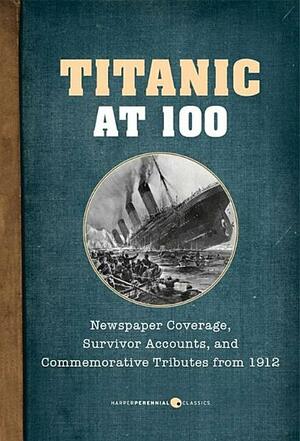 Titanic At 100: Newspaper Coverage, Survivor Accounts, and Commemorative Tributes from 1912 by Various, William T. Stead, Lawrence Beesley, Archibald Gracie, Morgan Robertson