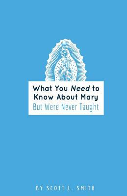 What You Need to Know About Mary: But Were Never Taught by Scott L. Smith