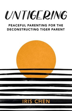 Untigering: Peaceful Parenting for the Deconstructing Tiger Parent by Iris Chen