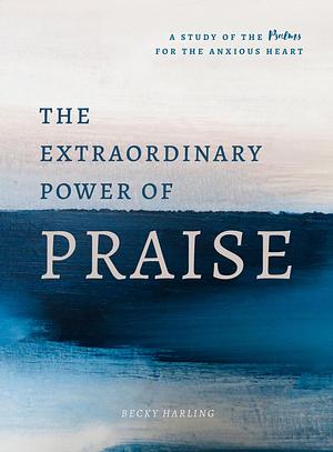 The Extraordinary Power of Praise: A 6-Week Study of the Psalms for the Anxious Heart by Becky Harling, Becky Harling