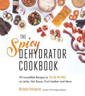 The Spicy Dehydrator Cookbook: 95 Incredible Recipes to Turn Up the Heat on Jerky, Hot Sauce, Fruit Leather and More by Michael Hultquist