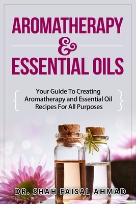 Aromatherapy & Essential Oils: Your Guide To Creating Aromatherapy and Essential Oil Recipes For All Purposes by Shah Faisal Ahmad