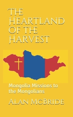 The Heartland of the Harvest: Mongolia Missions to the Mongolians by Alan McBride