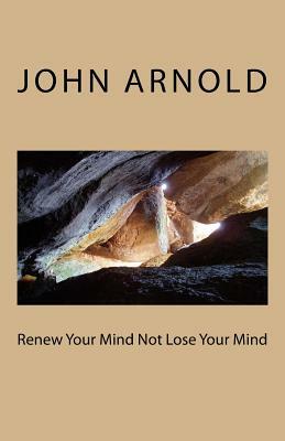 Renew Your Mind Not Lose Your Mind by John Arnold