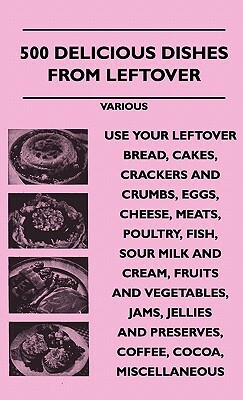 500 Delicious Dishes from Leftover - Use Your Leftover Bread, Cakes, Crackers and Crumbs, Eggs, Cheese, Meats, Poultry, Fish, Sour Milk and Cream, Fru by Various