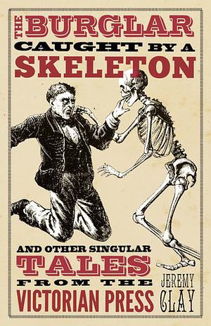 The Burglar Caught by a Skeleton: And Other Singular Tales from the Victorian Press by Jeremy Clay