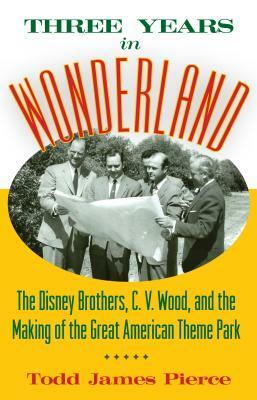 Three Years in Wonderland: The Disney Brothers, C. V. Wood, and the Making of the Great American Theme Park by Todd James Pierce