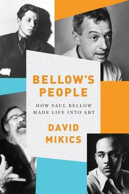 Bellow's People: How Saul Bellow Made Life Into Art by David Mikics