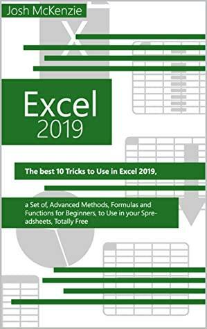 Excel 2019: The Best 10 Tricks To Use In Excel 2019, A Set Of Advanced Methods, Formulas And Functions For Beginners, To Use In Your Spreadsheets by Josh Mckenzie