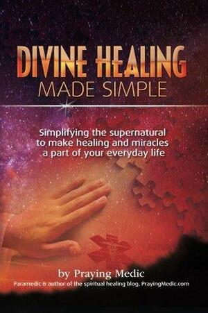 Divine Healing Made Simple: Simplifying the supernatural to make healing & miracles a part of your everyday life by Praying Medic