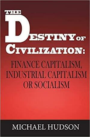 The Destiny of Civilization: Finance Capitalism, Industrial Capitalism Or Socialism by Michael Hudson