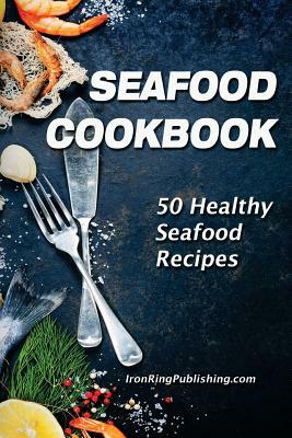 Seafood Cookbook: 50 Healthy Seafood Recipes by Iron Ring Publishing