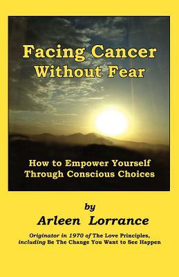 Facing Cancer Without Fear: How to Empower Yourself Through Conscious Choices by Arleen Lorrance