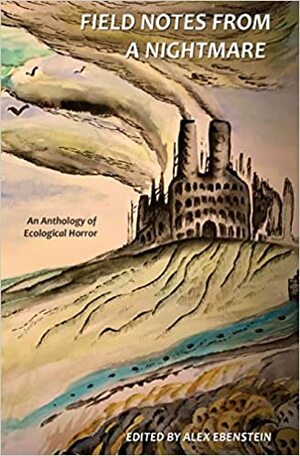 Field Notes from a Nightmare: An Anthology of Ecological Horror by Alex Ebenstein, Tim Hoelscher, Alexis DuBon, Eric Raglin, Tom Jolly, Gordon B. White, Matthew Pritt, S.L. Harris, Alex Woodroe, Eddie Generous, Gwen C. Katz, Nikki R. Leigh, J.R. McConvey, Joe Koch, KC Grifant, Sara Tantlinger, Carter Lappin, Tim Lebbon, Jonathan Louis Duckworth, A.K. Dennis