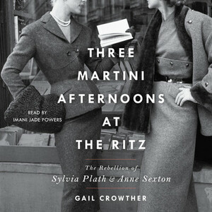 Three-Martini Afternoons at the Ritz: The Rebellion of Sylvia Plath & Anne Sexton by Gail Crowther