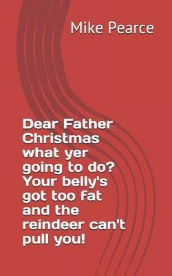 Dear Father Christmas What Yer Going to Do? Your Belly's Got Too Fat and the Reindeer Can't Pull You! by Mike Pearce