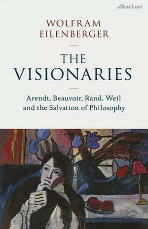 The Visionaries: Arendt, Beauvoir, Rand, Weil and the Salvation of Philosophy by Wolfram Eilenberger