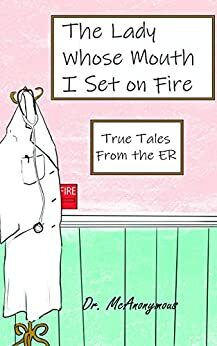 The Lady Whose Mouth I Set on Fire : . . . and Other True Tales from the ER by Dr. McAnonymous