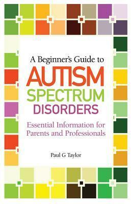 A Beginner's Guide to Autism Spectrum Disorders: Essential Information for Parents and Professionals by Paul G. Taylor