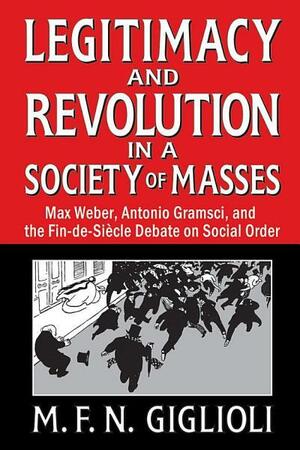 Legitimacy and Revolution in a Society of Masses: Max Weber, Antonio Gramsci, and the Fin-de-Sicle Debate on Social Order by M. F. N. Giglioli