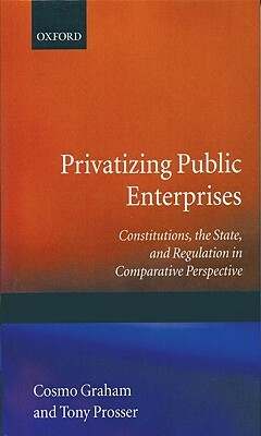 Privatizing Public Enterprises: Constitutions, the State, and Regulation in Comparative Perspective by Tony Prosser, Cosmo Graham