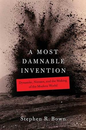 A Most Damnable Invention: Dynamite, Nitrates, and the Making of the Modern World by Stephen R. Bown