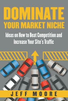 Dominate Your Market Niche: Ideas on How to Beat Competition and Increase Your Site's Traffic by Jeff Moore