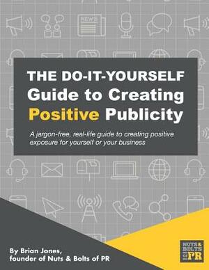 The Do-It-Yourself Guide To Creating Positive Publicity: A jargon-free, real-life guide to creating positive exposure for yourself or your business by Brian Jones