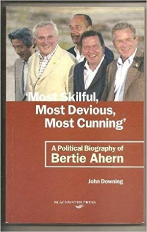 Most Skilful, Most Devious, Most Cunning: A Political Biography of Bertie Ahern by John Downing