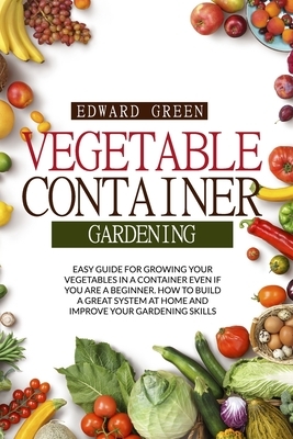 Vegetable Container Gardening: Easy Guide for Growing Your Vegetables in a Container Even If You Are a Beginner. How to Build a Great System at Home by Edward Green