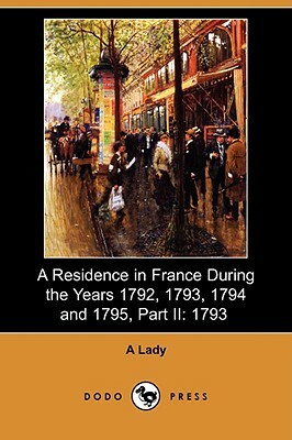 A Residence in France During the Years 1792, 1793, 1794 and 1795, Part II: 1793 (Dodo Press) by A. Lady