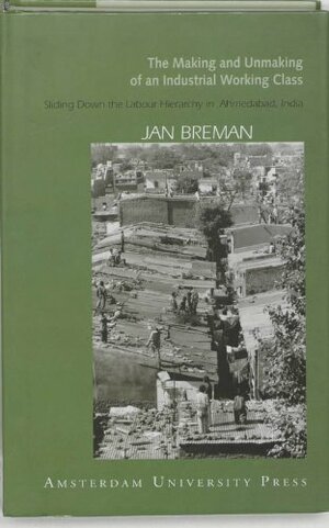 The Making and Unmaking of an Industrial Working Class: Sliding Down to the Bottom of the Labour Hierarchy in Ahmedabad, India by Jan Breman